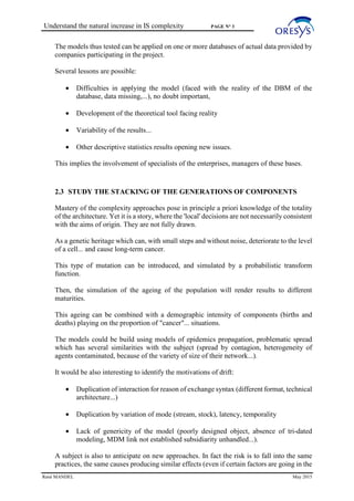 Understand the natural increase in IS complexity PAGE N° 3
René MANDEL May 2015
The models thus tested can be applied on one or more databases of actual data provided by
companies participating in the project.
Several lessons are possible:
• Difficulties in applying the model (faced with the reality of the DBM of the
database, data missing,...), no doubt important,
• Development of the theoretical tool facing reality
• Variability of the results...
• Other descriptive statistics results opening new issues.
This implies the involvement of specialists of the enterprises, managers of these bases.
2.3 STUDY THE STACKING OF THE GENERATIONS OF COMPONENTS
Mastery of the complexity approaches pose in principle a priori knowledge of the totality
of the architecture. Yet it is a story, where the 'local' decisions are not necessarily consistent
with the aims of origin. They are not fully drawn.
As a genetic heritage which can, with small steps and without noise, deteriorate to the level
of a cell... and cause long-term cancer.
This type of mutation can be introduced, and simulated by a probabilistic transform
function.
Then, the simulation of the ageing of the population will render results to different
maturities.
This ageing can be combined with a demographic intensity of components (births and
deaths) playing on the proportion of "cancer"... situations.
The models could be build using models of epidemics propagation, problematic spread
which has several similarities with the subject (spread by contagion, heterogeneity of
agents contaminated, because of the variety of size of their network...).
It would be also interesting to identify the motivations of drift:
• Duplication of interaction for reason of exchange syntax (different format, technical
architecture...)
• Duplication by variation of mode (stream, stock), latency, temporality
• Lack of genericity of the model (poorly designed object, absence of tri-dated
modeling, MDM link not established subsidiarity unhandled...).
A subject is also to anticipate on new approaches. In fact the risk is to fall into the same
practices, the same causes producing similar effects (even if certain factors are going in the
 
