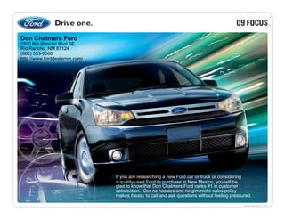 09 FOCUS
Don Chalmers Ford
2500 Rio Rancho Blvd SE
Rio Rancho, NM 87124
(866) 553-9060
http://www.forddealernm.com/




                               If you are researching a new Ford car or truck or considering
                               a quality used Ford to purchase in New Mexico, you will be
                               glad to know that Don Chalmers Ford ranks #1 in customer
                               satisfaction. Our no hassles and no gimmicks sales policy
                               makes it easy to call and ask questions without feeling pressured.

                                                                                             fordvehicles.com
 