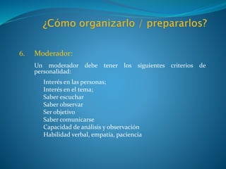 6. Moderador:
Un moderador debe tener los siguientes criterios de
personalidad:
Interés en las personas;
Interés en el tema;
Saber escuchar
Saber observar
Ser objetivo
Saber comunicarse
Capacidad de análisis y observación
Habilidad verbal, empatía, paciencia
 