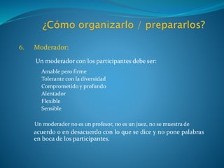 6. Moderador:
Un moderador con los participantes debe ser:
Amable pero firme
Tolerante con la diversidad
Comprometido y profundo
Alentador
Flexible
Sensible
Un moderador no es un profesor, no es un juez, no se muestra de
acuerdo o en desacuerdo con lo que se dice y no pone palabras
en boca de los participantes.
 