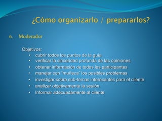 6. Moderador
Objetivos:
• cubrir todos los puntos de la guía
• verificar la sinceridad profunda de las opiniones
• obtener información de todos los participantes
• manejar con “muñeca” los posibles problemas
• investigar sobre sub-temas interesantes para el cliente
• analizar objetivamente la sesión
• Informar adecuadamente al cliente
 