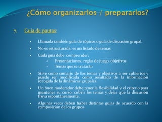 7. Guía de pautas:
 Llamada también guía de tópicos o guía de discusión grupal.
 No es estructurada, es un listado de temas
 Cada guía debe comprender:
 Presentaciones, reglas de juego, objetivos
 Temas que se tratarán
 Sirve como sumario de los temas y objetivos a ser cubiertos y
puede ser modificada como resultado de la información
recogida de la dinámicas grupales.
 Un buen moderador debe tener la flexibilidad y el criterio para
mantener su curso, cubrir los temas y dejar que la discusión
fluya espontáneamente.
 Algunas veces deben haber distintas guías de acuerdo con la
composición de los grupos
 