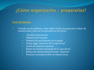 Guía de pautas:
 Cuando se usa analistas, estos deben tener una guía para relatar de
manera clara y precisa lo expresado en los Focus.
 Nombre del proyecto.
 Objetivos del estudio.
 Número de participantes en el grupo.
 Fecha, lugar, duración del Grupo Focal.
 Guión de material expuesto.
 Relato de manera resumida de lo “que dicen”.
 Relatar de manera precisa lo que “expresan”.
 Priorizar conceptos sobre un mismo tema.
 