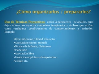 Uso de Técnicas Proyectivas: abren la perspectiva de análisis, pues
dejan aflorar los aspectos simbólicos imaginarios y de base que actúan
como verdaderos condicionantes de comportamientos y actitudes.
Ejemplo:
Personificación o Brand Character
Asociación con un animal)
Técnica de la fiesta, Chismosas
Planetario
Asociación libre
Frases incompletas o diálogo íntimo
Collage, etc.
 
