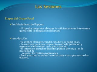 Etapas del Grupo Focal
Establecimiento de Rapport
Una o dos preguntas abiertas lo suficientemente interesante
que facilite la integración del grupo
Introducción:
Se explica el fin general del estudio y su papel en él.
Las razones para procedimientos como la grabación y
mantener cierto orden en la participación.
El interés en escuchar distintos puntos de vista y en la
necesidad de
respetar las distintas opiniones.
En el caso que se evalúe material dejar claro que uno no los
elaboró.
 