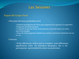 Etapas del Grupo Focal
Discusión del tema (profundización)
Ordenar las preguntas de forma que progresen de lo general a lo específico.
Preguntar en tercera persona.
Compartir lo que han dicho otras personas acerca del tema y ver cómo
reacciona el grupo.
Tratar de evitar preguntas simples que puedan contestarse solamente con un
sí o no.
Clausura
Si hay diferencias, indicar qué se considera como diferencias
significativas entre los miembros del grupo y dar a los
participantes oportunidad de aclarar sus posiciones.
 
