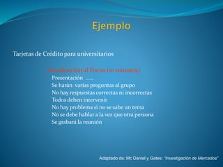 Tarjetas de Crédito para universitarios
I. Introducción al Focus (10 minutos)
Presentación ……
Se harán varias preguntas al grupo
No hay respuestas correctas ni incorrectas
Todos deben intervenir
No hay problema si no se sabe un tema
No se debe hablar a la vez que otra persona
Se grabará la reunión
Adaptado de: Mc Daniel y Gates: “Investigación de Mercados”
 