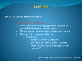 Tarjetas de Crédito para universitarios
III. Discusión Afiche (25 minutos)
 Voy a mostrarles varios afiches que se ubicarán en la
universidad (presentar uno por uno)
 Me interesa que escriban sus primeras impresiones
 Después conversaremos sobre ellos
Por cada uno
• ¿cuál fue su primera reacción?
• ¿qué fue lo que más le gustó / disgustó?
• ¿pararían a mirar el anuncio?; ¿lo leerían?
…¿por qué?
Adaptado de: Mc Daniel y Gates: “Investigación de Mercados”
 