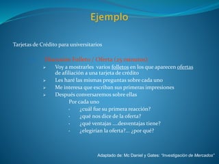 Tarjetas de Crédito para universitarios
IV. Discusión Folleto / Oferta (25 minutos)
 Voy a mostrarles varios folletos en los que aparecen ofertas
de afiliación a una tarjeta de crédito
 Les haré las mismas preguntas sobre cada uno
 Me interesa que escriban sus primeras impresiones
 Después conversaremos sobre ellas
Por cada uno
• ¿cuál fue su primera reacción?
• ¿qué nos dice de la oferta?
• ¿qué ventajas ….desventajas tiene?
• ¿elegirían la oferta?... ¿por qué?
Adaptado de: Mc Daniel y Gates: “Investigación de Mercados”
 