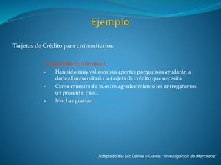 Tarjetas de Crédito para universitarios
V. Despedida (5 minutos)
 Han sido muy valiosos sus aportes porque nos ayudarán a
darle al universitario la tarjeta de crédito que necesita
 Como muestra de nuestro agradecimiento les entregaremos
un presente que…
 Muchas gracias
Adaptado de: Mc Daniel y Gates: “Investigación de Mercados”
 