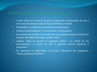 Una buena conducción de un Focus Group:
 Cubre todos los temas de la guía de discusión desplazando de uno a
otro tema de manera natural nunca de forma cortante
 Profundiza y certifica la veracidad de las opiniones;
 Alienta la participación, el intercambio y la discusión.
 Se maneja con sutileza los problemas que puedan surgir en el devenir
(apatía, desorden, liderazgo, pudor, otros)
 Analiza sobre la marcha el lenguaje verbal y no verbal de los
participantes y a partir de ello se generan nuevas hipótesis y
preguntas.
 Se mantiene la objetividad y se evita influenciar las respuestas.
“Poner palabras en la boca”.
 