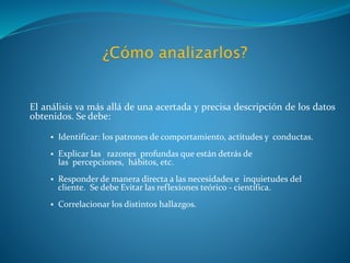 El análisis va más allá de una acertada y precisa descripción de los datos
obtenidos. Se debe:
 Identificar: los patrones de comportamiento, actitudes y conductas.
 Explicar las razones profundas que están detrás de
las percepciones, hábitos, etc.
 Responder de manera directa a las necesidades e inquietudes del
cliente. Se debe Evitar las reflexiones teórico - científica.
 Correlacionar los distintos hallazgos.
 