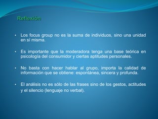 • Los focus group no es la suma de individuos, sino una unidad
en sí misma.
• Es importante que la moderadora tenga una base teórica en
psicología del consumidor y ciertas aptitudes personales.
• No basta con hacer hablar al grupo, importa la calidad de
información que se obtiene: espontánea, sincera y profunda.
• El análisis no es sólo de las frases sino de los gestos, actitudes
y el silencio (lenguaje no verbal).
Reflexión
 