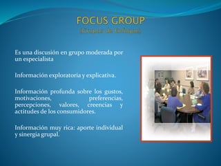 Es una discusión en grupo moderada por
un especialista
Información exploratoria y explicativa.
Información profunda sobre los gustos,
motivaciones, preferencias,
percepciones, valores, creencias y
actitudes de los consumidores.
Información muy rica: aporte individual
y sinergia grupal.
 