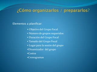 Elementos a planificar:
 Objetivo del Grupo Focal
 Número de grupos requeridos
 Duración del Grupo Focal
 Tamaño del Grupo Focal
 Lugar para la sesión del grupo
Dinamizador del grupo
Costos
Cronogramas
 