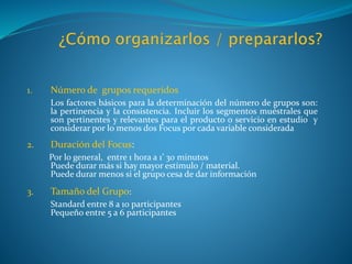 1. Número de grupos requeridos
Los factores básicos para la determinación del número de grupos son:
la pertinencia y la consistencia. Incluir los segmentos muéstrales que
son pertinentes y relevantes para el producto o servicio en estudio y
considerar por lo menos dos Focus por cada variable considerada
2. Duración del Focus:
Por lo general, entre 1 hora a 1’ 30 minutos
Puede durar más si hay mayor estímulo / material.
Puede durar menos si el grupo cesa de dar información
3. Tamaño del Grupo:
Standard entre 8 a 10 participantes
Pequeño entre 5 a 6 participantes
 