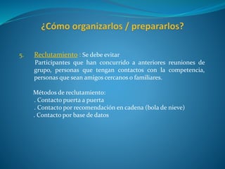 5. Reclutamiento : Se debe evitar
Participantes que han concurrido a anteriores reuniones de
grupo, personas que tengan contactos con la competencia,
personas que sean amigos cercanos o familiares.
Métodos de reclutamiento:
. Contacto puerta a puerta
. Contacto por recomendación en cadena (bola de nieve)
. Contacto por base de datos
 
