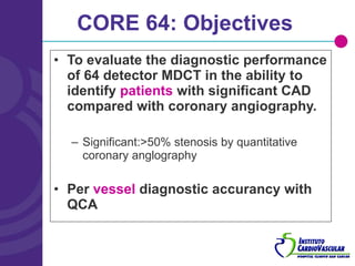 CORE 64: Objectives To evaluate the diagnostic performance of 64 detector MDCT in the ability to identify  patients  with significant CAD compared with coronary angiography. Significant:>50% stenosis by quantitative coronary anglography Per  vessel  diagnostic accurancy with QCA 