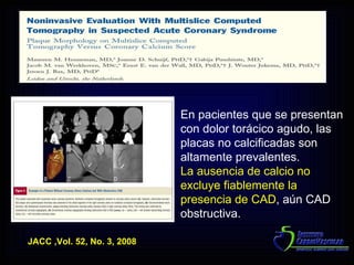 JACC ,Vol. 52, No. 3, 2008 En pacientes que se presentan con dolor torácico agudo, las placas no calcificadas son altamente prevalentes. La ausencia de calcio no excluye fiablemente la presencia de CAD , aún CAD obstructiva. 