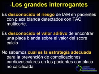 Es  desconocido el riesgo  de IAM en pacientes con placa blanda detectados con TAC multicorte. Es  desconocido el valor aditivo  de encontrar una placa blanda sobre el valor del score calcio No sabemos  cual es la estrategia adecuada  para la prevención de complicaciones cardiovasculares en los pacientes con placa no calcificada - Los grandes interrogantes  