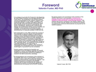 Foreword Valentin Fuster, MD PhD It is a pleasure to provide this Foreword to the Screening for Heart Attack Prevention and education (SHAPE) task Force report. The contributors to the SHAPE initiative must be congratulated for their original, ambitious, and provocative approach to the number 1 problem in the cardiovascular field, a problem that affects millions of lives annually. Since the landmark Framingham Heart Study introduced the concept of cardiovascular risk factors. Nonetheless, atherosclerotic cardiovascular disease has remained the primary cause of mortality and morbility in most countries. It is obvious that new strategies are needed to fight the growing epidemic of atherosclerosis is a leading candidate to fulfill that role. Early observations in the 1980s sparked the concept of the vulnerable or high-risk plaque, and generated the search for the immediate underlying cause of acute coronary events. Subsequent advances in the field of cardiology constitute a long list of major developments that are likely to change the practice of cardiology. I believe that advances in noninvasive imaging head this list. The notion of the vulnerable or high-risk plaque is rightly evolving into the more comprehensive concept of the “vulnerable patient”, as evidenced by the plurality of vulnerable plaques and the total burden of atherosclerotic disease. In addition, other sources of vulnerability from thrombogenic blood and ischemic or arrythmogenic myocardium must be considered. Despite questions regarding the feasibility and practicality of such an ambitious proposal, the SHAPE Guideline is a worthy and timely effort that goes beyond traditional risk assessment and has the potential to transform the field of preventive cardiology. The driving passion and commitment of the members of the SHAPE Task Force is commendable. It serves as an example to all of us who wish to stop and reverse the epidemic of atherosclerotic cardiovascular disease. I will certainly feel proud to contribute to the SHAPE initiative’s call for future studies that will validate and accelerate the adoption of screening for subclinical atherosclerosis as proposed by the SHAPE Guideline. The driving passion and commitment of the members of the SHAPE Task Force is commendable.  It serves as an example to all of us who wish to stop and reverse the epidemic of atherosclerotic cardiovascular disease . I will certainly feel proud to contribute to the SHAPE initiative’s call for future studies that will validate and accelerate the adoption of screening for subclinical atherosclerosis as proposed by the SHAPE Guideline. Valentin Fuster, MD, PhD 