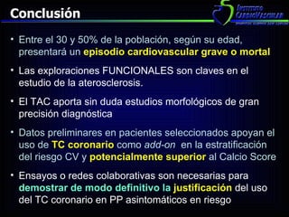 Conclusión Entre el 30 y 50% de la población, según su edad, presentará un   episodio cardiovascular grave o mortal Las exploraciones FUNCIONALES son claves en el estudio de la aterosclerosis. El TAC aporta sin duda estudios morfológicos de gran precisión diagnóstica Datos preliminares en pacientes seleccionados apoyan el  uso de  TC coronario  como  add-on  en la estratificación del riesgo CV y  potencialmente superior   al Calcio Score Ensayos o redes colaborativas son necesarias para  demostrar de modo definitivo la  justificación   del uso del TC coronario en PP asintomáticos en riesgo  