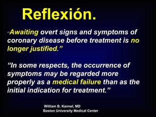 Reflexión. “” Awaiting  overt signs and symptoms of coronary disease before treatment is  no longer justified.” “ In some respects, the occurrence of symptoms may be regarded more properly as a  medical failure  than as the initial indication for treatment.”   William B. Kannel, MD   Boston University Medical Center 