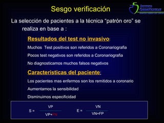 La selección de pacientes a la técnica “patrón oro” se realiza en base a : Resultados del test no invasivo : Muchos  Test positivos son referidos a Coronariografia Pocos test negativos son referidos a Coronariografia No diagnosticamos muchos falsos negativos Características del paciente :   Los pacientes mas enfermos son los remitidos a coronario Aumentamos la sensibilidad Disminuimos especificidad S = VP VP+ FN E = VN VN+FP Sesgo verificación 