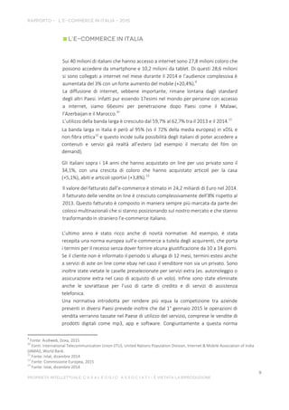 Sui 40 milioni di italiani che hanno accesso a internet sono 27,8 milioni coloro che
possono accedere da smartphone e 10,2 milioni da tablet. Di questi 28,6 milioni
si sono collegati a internet nel mese durante il 2014 e l’audience complessiva è
aumentata del 3% con un forte aumento del mobile (+20,4%).9
La diffusione di internet, sebbene importante, rimane lontana dagli standard
degli altri Paesi. Infatti pur essendo 17esimi nel mondo per persone con accesso
a internet, siamo 66esimi per penetrazione dopo Paesi come il Malawi,
l’Azerbaijan e il Marocco.10
L’utilizzo della banda larga è cresciuto dal 59,7% al 62,7% tra il 2013 e il 2014.11
La banda larga in Italia è però al 95% (vs il 72% della media europea) in xDSL e
non fibra ottica12
e questo incide sulla possibilità degli italiani di poter accedere a
contenuti e servizi già realtà all’estero (ad esempio il mercato del film on
demand).
Gli italiani sopra i 14 anni che hanno acquistato on line per uso privato sono il
34,1%, con una crescita di coloro che hanno acquistato articoli per la casa
(+5,1%), abiti e articoli sportivi (+3,8%).13
Il valore del fatturato dall’e-commerce è stimato in 24,2 miliardi di Euro nel 2014.
Il fatturato delle vendite on line è cresciuto complessivamente dell’8% rispetto al
2013. Questo fatturato è composto in maniera sempre più marcata da parte dei
colossi multinazionali che si stanno posizionando sul nostro mercato e che stanno
trasformando in straniero l’e-commerce italiano.
L’ultimo anno è stato ricco anche di novità normative. Ad esempio, è stata
recepita una norma europea sull’e-commerce a tutela degli acquirenti, che porta
i termini per il recesso senza dover fornire alcuna giustificazione da 10 a 14 giorni.
Se il cliente non è informato il periodo si allunga di 12 mesi, termini estesi anche
a servizi di aste on line come ebay nel caso il venditore non sia un privato. Sono
inoltre state vietate le caselle preselezionate per servizi extra (es. autonoleggio o
assicurazione extra nel caso di acquisto di un volo). Infine sono state eliminate
anche le sovrattasse per l’uso di carte di credito e di servizi di assistenza
telefonica.
Una normativa introdotta per rendere più equa la competizione tra aziende
presenti in diversi Paesi prevede inoltre che dal 1° gennaio 2015 le operazioni di
vendita verranno tassate nel Paese di utilizzo del servizio, comprese le vendite di
prodotti digitali come mp3, app e software. Congiuntamente a questa norma
9
Fonte: Audiweb, Doxa, 2015
10
Fonti: International Telecommunication Union (ITU), United Nations Population Division, Internet & Mobile Association of India
(IAMAI), World Bank.
11
Fonte: Istat, dicembre 2014
12
Fonte: Commissione Europea, 2015
13
Fonte: Istat, dicembre 2014
 