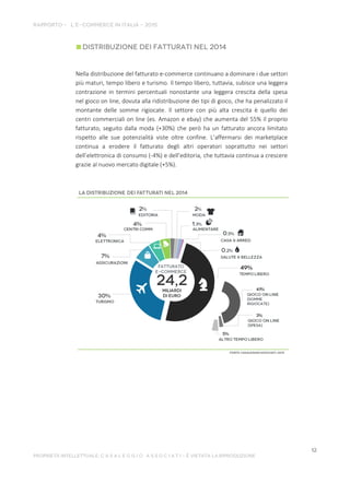 Nella distribuzione del fatturato e-commerce continuano a dominare i due settori
più maturi, tempo libero e turismo. Il tempo libero, tuttavia, subisce una leggera
contrazione in termini percentuali nonostante una leggera crescita della spesa
nel gioco on line, dovuta alla ridistribuzione dei tipi di gioco, che ha penalizzato il
montante delle somme rigiocate. Il settore con più alta crescita è quello dei
centri commerciali on line (es. Amazon e ebay) che aumenta del 55% il proprio
fatturato, seguito dalla moda (+30%) che però ha un fatturato ancora limitato
rispetto alle sue potenzialità viste oltre confine. L’affermarsi dei marketplace
continua a erodere il fatturato degli altri operatori soprattutto nei settori
dell’elettronica di consumo (-4%) e dell’editoria, che tuttavia continua a crescere
grazie al nuovo mercato digitale (+5%).
 