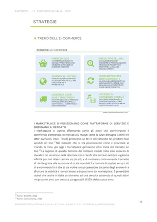 I marketplace si stanno affermando come gli attori che domineranno il
commercio elettronico. In mercati più maturi come la Gran Bretagna i primi tre
attori (Amazon, ebay, Tesco) gestiscono un terzo del fatturato dei prodotti fisici
venduti on line.14
Nel mercato che si sta posizionando come il principale al
mondo, la Cina, già oggi i marketplace gestiscono oltre metà del transato on
line.15
La ragione di questo dominio del mercato risiede nella loro capacità di
investire nel servizio e nella relazione con i clienti, che cercano sempre la gamma
infinita per non dover cercare su più siti, e di innovare continuamente il servizio
al cliente grazie alle economie di scala mondiali. La formula di servizio verso i siti
di e-commerce fa sì che ci sia inoltre una propensione da parte degli esercenti a
sfruttare la visibilità e i servizi messi a disposizione dai marketplace. È prevedibile
quindi che anche in Italia assisteremo ad una crescita sostenuta di questi attori
nei prossimi anni, con crescite paragonabili al 55% dello scorso anno.
14
Fonte: BritORA, 2014
15
Fonte: Econsultancy, 2014
 