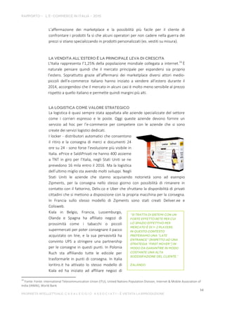 L’affermazione dei marketplace e la possibilità più facile per il cliente di
confrontare i prodotti fa sì che alcuni operatori per non cadere nella guerra dei
prezzi si stiano specializzando in prodotti personalizzati (es. vestiti su misura).
L'Italia rappresenta l’1,25% della popolazione mondiale collegata a internet.16
È
naturale pensare quindi che il mercato principale per espandersi sia proprio
l’estero. Soprattutto grazie all’affermarsi dei marketplace diversi attori medio-
piccoli dell’e-commerce italiano hanno iniziato a vendere all’estero durante il
2014, accorgendosi che il mercato in alcuni casi è molto meno sensibile al prezzo
rispetto a quello italiano e permette quindi margini più alti.
La logistica è quasi sempre stata appaltata alle aziende specializzate del settore
come i corrieri espresso e le poste. Oggi queste aziende devono fornire un
servizio ad hoc per l’e-commerce per competere con le aziende che si sono
create dei servizi logistici dedicati.
I locker - distributori automatici che consentono
il ritiro e la consegna di merci e documenti 24
ore su 24 - sono forse l’evoluzione più visibile in
Italia. ePrice e SaldiPrivati ne hanno 400 assieme
a TNT in giro per l’Italia, negli Stati Uniti se ne
prevedono 16 mila entro il 2016. Ma la logistica
dell’ultimo miglio sta avendo molti sviluppi. Negli
Stati Uniti le aziende che stanno acquisendo notorietà sono ad esempio
Zipments, per la consegna nello stesso giorno con possibilità di rimanere in
contatto con il fattorino, Deliv.co e Uber che sfruttano la disponibilità di privati
cittadini che si mettono a disposizione con la propria macchina per la consegna.
In Francia sullo stesso modello di Zipments sono stati creati Deliver.ee e
Colisweb.
Kiala in Belgio, Francia, Lussemburgo,
Olanda e Spagna ha affiliato negozi di
prossimità come i tabacchi o piccoli
supermercati per poter consegnare il pacco
acquistato on line, e la sua pervasività ha
convinto UPS a stringere una partnership
per le consegne in questi punti. In Polonia
Ruch sta affiliando tutte le edicole per
trasformarle in punti di consegna. In Italia
Ioritiro.it ha attivato lo stesso modello di
Kiala ed ha iniziato ad affiliare negozi di
16
Fonte: Fonte: International Telecommunication Union (ITU), United Nations Population Division, Internet & Mobile Association of
India (IAMAI), World Bank
 