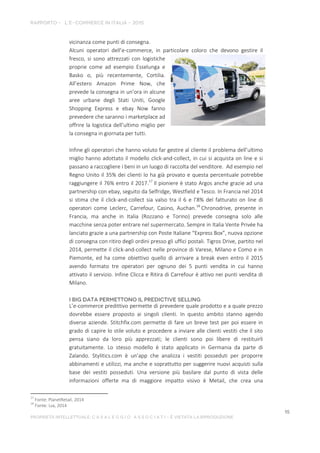 vicinanza come punti di consegna.
Alcuni operatori dell’e-commerce, in particolare coloro che devono gestire il
fresco, si sono attrezzati con logistiche
proprie come ad esempio Esselunga e
Basko o, più recentemente, Cortilia.
All’estero Amazon Prime Now, che
prevede la consegna in un’ora in alcune
aree urbane degli Stati Uniti, Google
Shopping Express e ebay Now fanno
prevedere che saranno i marketplace ad
offrire la logistica dell’ultimo miglio per
la consegna in giornata per tutti.
Infine gli operatori che hanno voluto far gestire al cliente il problema dell’ultimo
miglio hanno adottato il modello click-and-collect, in cui si acquista on line e si
passano a raccogliere i beni in un luogo di raccolta del venditore. Ad esempio nel
Regno Unito il 35% dei clienti lo ha già provato e questa percentuale potrebbe
raggiungere il 76% entro il 2017.17
Il pioniere è stato Argos anche grazie ad una
partnership con ebay, seguito da Selfridge, Westfield e Tesco. In Francia nel 2014
si stima che il click-and-collect sia valso tra il 6 e l’8% del fatturato on line di
operatori come Leclerc, Carrefour, Casino, Auchan.18
Chronodrive, presente in
Francia, ma anche in Italia (Rozzano e Torino) prevede consegna solo alle
macchine senza poter entrare nel supermercato. Sempre in Italia Vente Privée ha
lanciato grazie a una partnership con Poste Italiane “Express Box”, nuova opzione
di consegna con ritiro degli ordini presso gli uffici postali. Tigros Drive, partito nel
2014, permette il click-and-collect nelle province di Varese, Milano e Como e in
Piemonte, ed ha come obiettivo quello di arrivare a break even entro il 2015
avendo formato tre operatori per ognuno dei 5 punti vendita in cui hanno
attivato il servizio. Infine Clicca e Ritira di Carrefour è attivo nei punti vendita di
Milano.
L’e-commerce predittivo permette di prevedere quale prodotto e a quale prezzo
dovrebbe essere proposto ai singoli clienti. In questo ambito stanno agendo
diverse aziende. Stitchfix.com permette di fare un breve test per poi essere in
grado di capire lo stile voluto e procedere a inviare alle clienti vestiti che il sito
pensa siano da loro più apprezzati; le clienti sono poi libere di restituirli
gratuitamente. Lo stesso modello è stato applicato in Germania da parte di
Zalando. Stylitics.com è un’app che analizza i vestiti posseduti per proporre
abbinamenti e utilizzi, ma anche e soprattutto per suggerire nuovi acquisti sulla
base dei vestiti posseduti. Una versione più basilare dal punto di vista delle
informazioni offerte ma di maggiore impatto visivo è Metail, che crea una
17
Fonte: PlanetRetail, 2014
18
Fonte: Lsa, 2014
 