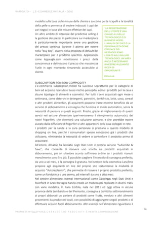 modella sulla base delle misure della cliente e su come porta i capelli e la tonalità
della pelle e permette di vedere indossati i capi dei
vari negozi in base alle misure effettive dei capi.
Un altro ambito di interesse del predictive selling è
la gestione dei prezzi. In particolare sui marketplace
è particolarmente importante avere una gestione
del prezzo continua durante il giorno per essere
nella “buy box”, ovvero nella proposta di default del
marketplace per il prodotto specifico. Applicazioni
come Appeagle.com monitorano i prezzi della
concorrenza e definiscono il prezzo che massimizza
l’utile in ogni momento rimanendo accessibile al
cliente.
L’e-commerce subscription-model ha successo soprattutto per le categorie di
beni ad acquisto ripetuto e basso rischio percepito, come i prodotti per la casa e
alcune tipologie di alimenti e cosmetici. Per tutti i beni acquistati ogni mese o
settimana, come detersivi e detergenti, pannolini, dentifricio, latte, uova, cereali
e altri prodotti alimentari, gli acquirenti possono trarre enorme beneficio da un
servizio di abbonamento e consegna che funziona in modo automatico, senza la
necessità di pensare a questi acquisti. Presto, grazie al miglioramento di questi
servizi nel settore alimentare sperimenteremo il riempimento automatico dei
nostri frigoriferi, che diventerà una soluzione comune, e che potrebbe essere
aiutato dalla diffusione di frigoriferi e altri apparecchi della casa collegati in rete.
I prodotti per la salute e la cura personale si prestano a questo modello di
shopping on line, perché i consumatori spesso conoscono già i prodotti che
utilizzano, eliminando la necessità di vedere o controllare il prodotto prima di
acquistare.
All’estero, Amazon ha lanciato negli Stati Uniti il proprio servizio “Subscribe &
Save”, che consente di ricevere uno sconto sui prodotti acquistati in
abbonamento, più un ulteriore sconto sull’intero ordine se i prodotti ricevuti
mensilmente sono 5 o più. È possibile scegliere l’intervallo di consegna preferito,
da uno a sei mesi, e la consegna è gratuita. Nel settore della cosmetica Lancôme
propone agli acquirenti on line del proprio sito statunitense la modalità di
acquisto “Autoreplenish”, che permette di ricevere il proprio prodotto preferito,
come un fondotinta o una crema, ad intervalli da uno a otto mesi.
Nel settore alimentare, esempi internazionali come Goodeggs negli Stati Uniti e
Riverford in Gran Bretagna hanno creato un modello poi replicato in diversi Paesi
con varie modalità. In Italia Cortilia, nata nel 2011 ed oggi attiva in alcune
province della Lombardia e del Piemonte, consegna a domicilio settimanalmente
ai propri abbonati un paniere di prodotti come frutta, verdura e altri alimenti
provenienti da produttori locali, con possibilità di aggiungere singoli prodotti o di
effettuare acquisti fuori abbonamento. Altri esempi nell’alimentare riguardano il
 