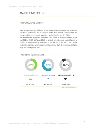 La promozione on line del brand e lo sviluppo della presenza on line rimangono
un’attività difficoltosa per la maggior parte delle aziende italiane (51% del
campione). La percentuale è superiore a quella rilevata nel 2014 (45%).
Le aziende che si dichiarano soddisfatte sono il 39%, in aumento rispetto al 36%
del 2014 o il 30% dell’anno 2013. Le aziende che ritengono insoddisfacenti le
attività di promozione on line sono il 10% (erano il 19% nel 2014). Questi
indicatori segnalano un progressivo miglioramento degli strumenti pubblicitari a
disposizione degli esercenti.
 