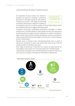 Gli investimenti di breve termine sono dedicati in
prevalenza ad attività di marketing e promozione,
prioritari per il 30% delle aziende (in calo rispetto al
35% dello scorso anno). Il 27% sceglie in primo luogo
di realizzare interventi tesi a migliorare l’usabilità e la
user experience del sito (in aumento rispetto al 21% del 2014). Queste sono le
due attività prioritarie per la maggior parte delle aziende.
A prendere il terzo posto, scalzando gli investimenti in tecnologie, è il mobile,
prioritario per il 15% delle aziende (in rialzo rispetto allo scorso anno quando era
all’11%) attraverso lo sviluppo di versioni mobile del sito o app per smartphone e
tablet. Scende invece la quota di aziende che dedicano risorse al rinnovamento o
miglioramento dell’infrastruttura tecnologica, prioritaria per il 12% del campione
(contro il 15% del 2014).
Riprende quota e interesse invece l’internazionalizzazione dove la quota di
aziende che concentrerà le risorse sulla vendita verso l’estero è pari al 9% del
campione (rispetto al 5% dello scorso anno).
Resta stabile la percentuale di merchant che investirà nel potenziamento dei
servizi logistici e del customer care, entrambi prioritari per il 2% delle aziende.
La percentuale di aziende che non intendono effettuare investimenti nell’anno in
corso continua a scendere: il 3% rispetto al 7% del 2014 e il 10% del 2013.
 
