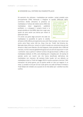 Gli esercenti che utilizzano i marketplace per vendere i propri prodotti sono
principalmente (76%) interessati a integrare le vendite effettuate dall’e-
commerce diretto attraverso la presenza sul
marketplace e l’utilizzo dei relativi servizi offerti dai
marketplace stessi (pagamenti, pubblicità
profilata), e a sviluppare il proprio brand e la
propria vendita on line (49%), dato che in ogni caso
questi siti sono anche una vetrina per milioni di
potenziali clienti.
C’è anche una parte degli esercenti che vede nei
marketplace la possibilità di aprire la vendita
all’estero (12%) offerta principalmente verso altri Paesi europei, ma in alcuni casi
anche verso Paesi come USA (es. Etsy), Cina (es. Tmall), Sud America (es.
Mercado Libre), Africa (es. Jumia) o in tutto il mondo con concorrenti dei più noti
Amazon e ebay come Rakuten che dal Giappone, dove possiede oltre il 90% del
mercato, è ormai cresciuto globalmente grazie ad una serie di acquisizioni in tutti
i continenti. Caso a parte è il settore turistico che già da tempo si affida ai suoi
marketplace dedicati, le OTA, come Booking.com e Expedia.com. Gli esempi di
aziende anche con marchi noti che hanno beneficiato dall’utilizzo dei
marketplace non mancano. Ad esempio Estée Lauder nel suo debutto sui
marketplace cinesi su Tmall nel maggio 2014 è riuscita a portare a termine 7.941
transazioni nel primo giorno, più di quanto vende un solo suo negozio in un
mese. La vendita in Cina per chi non vuole aprire una sede nel Paese è limitata a
Tmall Global che richiede una cauzione di 25 mila dollari per i venditori da oltre
confine.
 