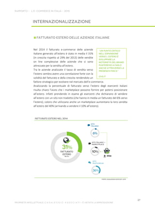 Nel 2014 il fatturato e-commerce delle aziende
italiane generato all’estero è stato in media il 31%
(in crescita rispetto al 29% del 2013) delle vendite
on line complessive delle aziende che si sono
attrezzate per la vendita all’estero.
Tra le aziende analizzate il tasso di vendita verso
l’estero sembra avere una correlazione forte con la
solidità del fatturato e della crescita rendendolo un
fattore strategico per evolvere nel mercato dell’e-commerce.
Analizzando la percentuale di fatturato verso l’estero degli esercenti italiani
risulta chiaro l’aiuto che i marketplace possono fornire per potersi posizionare
all’estero. Infatti prendendo in esame gli esercenti che dichiarano di vendere
all’estero con un sito non tradotto (che hanno in media un fatturato del 6% verso
l’estero), coloro che utilizzano anche un marketplace aumentano la loro vendita
all’estero del 40% (arrivando a vendere il 10% all’estero).
 