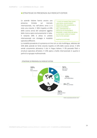 Le aziende italiane hanno ancora una
presenza limitata sul mercato
internazionale, ma nell’ultimo anno si è
vista una crescita: il 36% (rispetto al 43%
dello scorso anno) del campione oggetto
della ricerca opera esclusivamente in Italia.
Il restante 64% è attivo in ambito
internazionale con strategie e modalità
operative differenti.
La modalità prevalente è la presenza on line con un sito multilingua, adottata dal
32% delle aziende (in forte crescita rispetto al 22% dello scorso anno). Il 16%
vende unicamente attraverso il sito in lingua italiana. Il 3% possiede filiali o
strutture operative all’estero. Il 13% opera a livello internazionale in quanto è
parte di un gruppo multinazionale.
 
