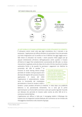 È attraverso servizi creati sulle app degli smartphone che il mercato si sta
evolvendo. L’applicazione più diffusa all’estero (in particolare Cina) che permette
una forte integrazione con la vendita on line è WeChat che oggi viaggia verso i
500 milioni di utilizzatori nel mondo. I clienti possono infatti pagare per gli
acquisti direttamente all’interno dell’applicazione anche quando si trovano
all’interno di negozi fisici semplicemente scansionando dei QR-code. Lo stesso
meccanismo è applicato anche da Ubox che ha oltre 10 mila macchine di vendita
automatica fisiche e da quando ha permesso i pagamenti con WeChat ha
aumentato del 10% le vendite. 26
La
funzione di social sharing interna all’app
permette di rendere virali gli acquisti ed è
alla base del segreto del successo di questa
applicazione. A marzo del 2014
l’applicazione è sostanzialmente mutata
verso la funzionalità del marketplace
permettendo ai brand di rendersi visibili e
vendere i propri prodotti all’interno di WeChat. In Italia dopo una pubblicità
televisiva si sta posizionando lentamente, ma ci sono già le prime
sperimentazioni sul fronte dell’e-commerce come per quanto riguarda l’accordo
con Advisato che permette di ricevere codici sconto da oltre 500 siti di e-
commerce tramite WeChat.
L’applicazione più diffusa in Italia per il messaging mobile è Whatsapp che
tuttavia non ha integrazioni evolute dedicate all’e-commerce se non limitate alla
messaggistica istantanea e alla creazione di gruppi.
26
Fonte: WeChat, 2015
 