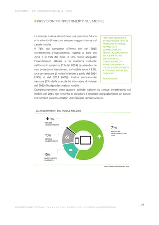 Le aziende italiane dimostrano una crescente fiducia
e la volontà di investire sempre maggiori risorse sul
canale mobile.
Il 71% del campione afferma che nel 2015
incrementerà l’investimento, rispetto al 65% del
2014 e al 49% del 2013. Il 15% ritiene adeguato
l’investimento attuale e lo manterrà costante
nell’anno in corso (vs 11% del 2014). Le aziende che
non prevedono investimenti sul mobile sono il 13%,
una percentuale di molto inferiore a quella del 2014
(24%) e del 2013 (40%). Inoltre praticamente
nessuna (1%) delle aziende ha intenzione di ridurre
nel 2015 il budget destinato al mobile.
Complessivamente, oltre quattro aziende italiane su cinque investiranno sul
mobile nel 2015 con l’intento di presidiare e sfruttare adeguatamente un canale
che sempre più consumatori utilizzano per i propri acquisti.
 