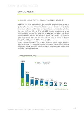 Facebook è il social media ritenuto più utile dalle aziende italiane: il 68% lo
giudica efficace o molto efficace. YouTube è il secondo social network preferito,
considerato efficace dal 35% delle aziende anche se in calo rispetto agli ultimi
due anni (41% nel 2014 e 37% nel 2013) dovuto probabilmente ad un
posizionamento sempre più aggressivo di Facebook nel settore del video.
Diminuisce inoltre la fiducia nei confronti di Twitter, che scende al 19% rispetto al
22% registrato nel 2014. Gli altri social utilizzati sono, in ordine di efficacia,
Google Plus (16%), LinkedIn (13%) e Pinterest (11%).
Cresce l’utilizzo di Instagram che ha avuto un vero e proprio exploit durante il
2014 arrivando al 17% rispetto all’8% dello scorso anno e al 4% nell’anno prima.
Foursquare e Flickr sembrano invece destinati a scomparire dalle priorità delle
aziende di e-commerce italiane.
 