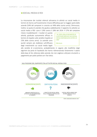 La misurazione dei risultati ottenuti attraverso le attività sui social media in
termini di ritorno sull’investimento rimane difficoltosa per la maggior parte delle
aziende (54% del campione in crescita sul 49% dello scorso anno). Diminuisce,
inoltre, la quota di aziende che giudica soddisfacente il rapporto tra attività sui
social media e ROI: sono il 19% contro il 28% del 2014. Il 27% del campione
ritiene insoddisfacenti i risultati di queste
attività, giudicate scarsamente efficaci in
termini di impatto sulle vendite (rispetto al
23% dello scorso anno). Le aziende sono
quindi sempre più dubbiose sull’efficacia
degli investimenti sui social media legati
alle vendite di e-commerce, probabilmente in seguito alle modifiche degli
algoritmi da parte di Facebook che hanno ridimensionato fortemente il valore
della base di fan ottenuta dalle aziende che non vogliono utilizzare strumenti a
pagamento per poter parlare con i fan stessi.
 