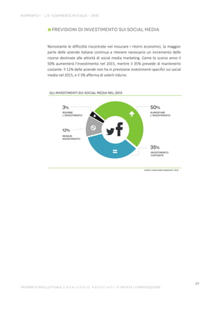 Nonostante le difficoltà riscontrate nel misurare i ritorni economici, la maggior
parte delle aziende italiane continua a ritenere necessario un incremento delle
risorse destinate alle attività di social media marketing. Come lo scorso anno il
50% aumenterà l’investimento nel 2015, mentre il 35% prevede di mantenerlo
costante. Il 12% delle aziende non ha in previsione investimenti specifici sui social
media nel 2015, e il 3% afferma di volerli ridurre.
 