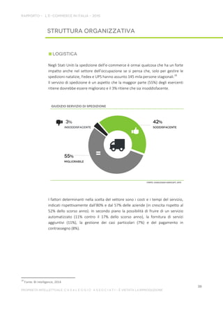 Negli Stati Uniti la spedizione dell’e-commerce è ormai qualcosa che ha un forte
impatto anche nel settore dell’occupazione se si pensa che, solo per gestire le
spedizioni natalizie, Fedex e UPS hanno assunto 145 mila persone stagionali.28
Il servizio di spedizione è un aspetto che la maggior parte (55%) degli esercenti
ritiene dovrebbe essere migliorato e il 3% ritiene che sia insoddisfacente.
I fattori determinanti nella scelta del vettore sono i costi e i tempi del servizio,
indicati rispettivamente dall’80% e dal 57% delle aziende (in crescita rispetto al
52% dello scorso anno). In secondo piano la possibilità di fruire di un servizio
automatizzato (11% contro il 17% dello scorso anno), la fornitura di servizi
aggiuntivi (11%), la gestione dei casi particolari (7%) e del pagamento in
contrassegno (8%).
28
Fonte: BI intelligence, 2014
 