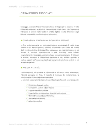 Casaleggio Associati offre servizi di consulenza strategica per la presenza in Rete
in base alle esigenze e al settore di riferimento dei propri clienti, con l’obiettivo di
indirizzare le aziende nelle scelte in ambito digitale e nella definizione degli
obiettivi misurabili in termini di ritorno economico.
La Rete rende necessaria, per ogni organizzazione, una strategia di medio-lungo
termine in cui definire priorità, fattibilità, attuazione e valutazione del ritorno
degli investimenti. Una strategia di Rete presuppone una visione di insieme in cui
modelli di business, comunicazione e web marketing siano valutati
congiuntamente. Casaleggio Associati sviluppa consulenza strategica di Rete per
le aziende, attraverso le competenze specifiche di soci, affiliati e partner, e
realizza rapporti sull’economia digitale per comprendere i diversi contesti in cui
le aziende operano.
Una strategia on line prevede la valutazione di più fattori come, ad esempio,
l’identità percepita in Rete, il modello di business da implementare, la
valutazione del ritorno degli investimenti ROI.
Le principali aree di attività di consulenza di Casaleggio Associati sono le seguenti:
 Definizione Strategia on line
 Competitive Analysis e Best Practice
 Rapporti verticali di settore
 Progettazione e realizzazione sistemi di e-commerce
 On line Branding e Digital Marketing
 Social Media Marketing
 Advertising on line
 