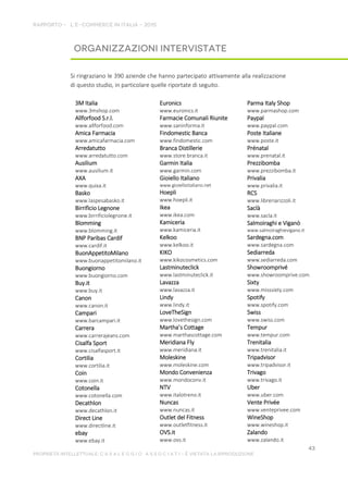 Si ringraziano le 390 aziende che hanno partecipato attivamente alla realizzazione
di questo studio, in particolare quelle riportate di seguito.
3M Italia
www.3mshop.com
Allforfood S.r.l.
www.allforfood.com
Amica Farmacia
www.amicafarmacia.com
Arredatutto
www.arredatutto.com
Ausilium
www.ausilium.it
AXA
www.quixa.it
Basko
www.laspesabasko.it
Birrificio Legnone
www.birrificiolegnone.it
Blomming
www.blomming.it
BNP Paribas Cardif
www.cardif.it
BuonAppetitoMilano
www.buonappetitomilano.it
Buongiorno
www.buongiorno.com
Buy.it
www.buy.it
Canon
www.canon.it
Campari
www.barcampari.it
Carrera
www.carrerajeans.com
Cisalfa Sport
www.cisalfasport.it
Cortilia
www.cortilia.it
Coin
www.coin.it
Cotonella
www.cotonella.com
Decathlon
www.decathlon.it
Direct Line
www.directline.it
ebay
www.ebay.it
Euronics
www.euronics.it
Farmacie Comunali Riunite
www.saninforma.it
Findomestic Banca
www.findomestic.com
Branca Distillerie
www.store.branca.it
Garmin Italia
www.garmin.com
Gioiello Italiano
www.gioielloitaliano.net
Hoepli
www.hoepli.it
Ikea
www.ikea.com
Kamiceria
www.kamiceria.it
Kelkoo
www.kelkoo.it
KIKO
www.kikocosmetics.com
Lastminuteclick
www.lastminuteclick.it
Lavazza
www.lavazza.it
Lindy
www.lindy.it
LoveTheSign
www.lovethesign.com
Martha’s Cottage
www.marthascottage.com
Meridiana Fly
www.meridiana.it
Moleskine
www.moleskine.com
Mondo Convenienza
www.mondoconv.it
NTV
www.italotreno.it
Nuncas
www.nuncas.it
Outlet del Fitness
www.outletfitness.it
OVS.it
www.ovs.it
Parma Italy Shop
www.parmashop.com
Paypal
www.paypal.com
Poste Italiane
www.poste.it
Prénatal
www.prenatal.it
Prezzibomba
www.prezzibomba.it
Privalia
www.privalia.it
RCS
www.libreriarizzoli.it
Saclà
www.sacla.it
Salmoiraghi e Viganò
www.salmoiraghievigano.it
Sardegna.com
www.sardegna.com
Sediarreda
www.sediarreda.com
Showroomprivé
www.showroomprive.com
Sixty
www.misssixty.com
Spotify
www.spotify.com
Swiss
www.swiss.com
Tempur
www.tempur.com
Trenitalia
www.trenitalia.it
Tripadvisor
www.tripadvisor.it
Trivago
www.trivago.it
Uber
www.uber.com
Vente Privée
www.venteprivee.com
WineShop
www.wineshop.it
Zalando
www.zalando.it
 