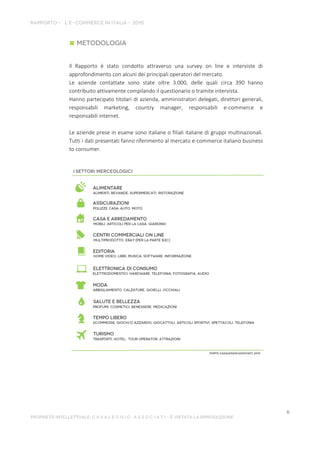 Il Rapporto è stato condotto attraverso una survey on line e interviste di
approfondimento con alcuni dei principali operatori del mercato.
Le aziende contattate sono state oltre 3.000, delle quali circa 390 hanno
contribuito attivamente compilando il questionario o tramite intervista.
Hanno partecipato titolari di azienda, amministratori delegati, direttori generali,
responsabili marketing, country manager, responsabili e-commerce e
responsabili internet.
Le aziende prese in esame sono italiane o filiali italiane di gruppi multinazionali.
Tutti i dati presentati fanno riferimento al mercato e-commerce italiano business
to consumer.
 