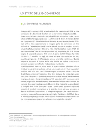 Il valore dell’e-commerce B2C a livello globale ha raggiunto nel 2014 la cifra
complessiva di 1.316 miliardi di dollari, con un incremento del 22,2% sul 2013.
Il mercato e-commerce mondiale crescerà nel 2015 di un ulteriore 20,9%, con un
totale vendite che raggiungerà quasi i 1.600 miliardi di dollari. Il mercato dell’on
line rappresenta il 5,9% delle vendite al dettaglio, e quest’anno arriverà al 6,7%.
Stati Uniti e Cina rappresentano la maggior parte del commercio on line
mondiale e l’accelerazione della Cina la porterà a dare un distacco su tutti,
arrivando a fatturare entro il 2018 circa mille miliardi di dollari, ovvero il 40% del
mercato mondiale.1
Non a caso la quotazione più importante del 2014 è stata
proprio di un’azienda cinese a Wall Street. Il giorno dell’IPO Alibaba ha infatti
raccolto 21,77 miliardi. Già oggi un cinese su sette che acquistano on line,
acquista ogni giorno e il 60% acquista almeno una volta a settimana.2
Questa
frequenza d’acquisto è dovuta anche alle vendite via mobile su cui tutti i
principali operatori come Tmall e Taobao stanno investendo.
Il posizionamento forte di alcuni attori in questi mercati permette loro di
sfruttare le economie di scala ed entrare nei mercati esteri. I Paesi esportatori
principali sono Stati Uniti, Cina e Gran Bretagna. In Europa si tende a comprare
da altri Paesi europei con l’eccezione della Gran Bretagna che vende di più verso
Stati Uniti e Australia. Il problema principale di queste vendite transfrontaliere
rimangono i costi e tempi di spedizione.3
Gli operatori dell’e-commerce sono
sempre più gli attori del cambiamento delle vendite transfrontaliere: Amazon, ad
esempio, dopo essere stato presente 10 anni in Cina, ha stretto un accordo con
lo Shanghai Free Trade Zone per il quale i clienti cinesi potranno acquistare
prodotti di fornitori internazionali e le aziende cinesi potranno accedere ai
mercati di Amazon fuori dalla Cina. D’altra parte negli Stati Uniti il mercato dell’e-
commerce ha scosso l’economia dei grandi retailer (Nordstorm, Wal-Mart, Gap e
JC Penney) che per sopravvivere hanno dovuto investire molto nella vendita on
line e non a caso sono proprio loro ad essere cresciuti più del mercato.4
1
Fonte: eMarketer 2014. A questi dati è necessario aggiungere il mercato turistico, del ticketing e delle scommesse.
2
Fonte: Econsultancy, 2014
3
Fonte: Forrester Research/Fedex, 2014
4
Fonte: BI intelligence, 2014
 