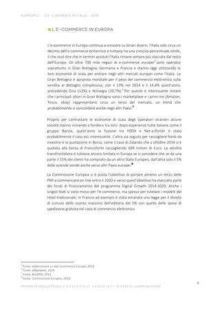 L’e-commerce in Europa continua a crescere su binari diversi, l’Italia vale circa un
decimo dell’e-commerce britannico e tuttavia ha una crescita percentuale simile,
il che vuol dire che in termini assoluti l’Italia rimane sempre più staccata dal resto
dell’Europa. Gli oltre 700 mila negozi di e-commerce europei5
sono operativi
soprattutto in Gran Bretagna, Germania e Francia e stanno oggi utilizzando le
loro economie di scala per entrare negli altri mercati europei come l’Italia. La
Gran Bretagna è apripista mondiale per il peso del commercio elettronico sulla
vendita al dettaglio complessiva, con il 13% nel 2014 e il 14,4% quest’anno,
precedendo Cina (12%) e Norvegia (10,7%).6
Per questo è interessante notare
che i principali attori in Gran Bretagna sono i marketplace e i primi tre (Amazon,
Tesco, ebay) rappresentano circa un terzo del mercato, un trend che
probabilmente si consoliderà anche negli altri Paesi.7
Proprio per contrastare le economie di scala degli operatori stranieri alcune
società stanno iniziando a fondersi tra loro: dopo esperienze tutte italiane come il
gruppo Banzai, quest’anno la fusione tra YOOX e Net-a-Porter è stato
probabilmente il caso più interessante. L’altra via seguita per raccogliere fondi da
investire è la quotazione in Borsa, come il caso di Zalando che a ottobre 2014 si è
quotata alla borsa di Francoforte raccogliendo 604 milioni di Euro. La vendita
transfrontaliera è tuttavia ancora limitata in Europa se si considera che se da una
parte il 15% dei clienti ha comprato da un altro Stato Europeo, dall’altra solo il 5%
delle aziende vende anche verso altri Paesi europei.8
La Commissione Europea si è posta l’obiettivo di portare almeno un terzo delle
PMI a commerciare on line entro il 2020 e verso quest’obiettivo ha stanziato parte
dei fondi di finanziamento del programma Digital Growth 2014-2020. Anche i
singoli Stati si sono mossi per l’e-commerce, ma spesso per tutelare i modelli del
retail tradizionale; in Francia ad esempio è stata emanata una legge per il divieto
di cumulo dello sconto massimo dell’editoria del 5% con quello delle spese di
spedizione gratuita nel caso di commercio elettronico.
5
Fonte: elaborazione su dati Ecommerce Europe, 2014
6
Fonte: eMarketer, 2014
7
Fonte: BritORA, 2014
8
Fonte: Commissione Europea, 2014
 